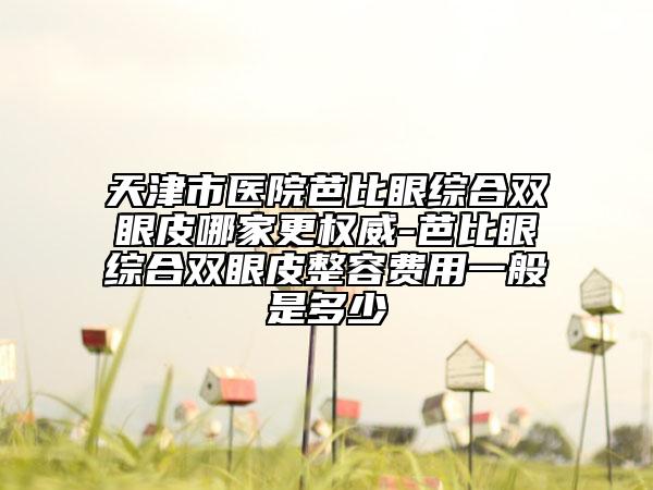 天津市医院芭比眼综合双眼皮哪家更权威-芭比眼综合双眼皮整容费用一般是多少
