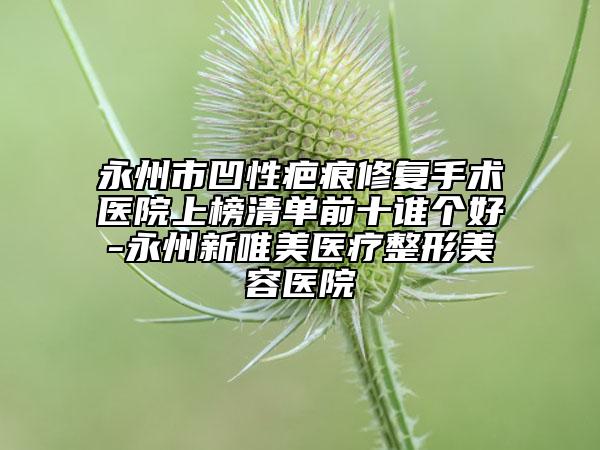 永州市凹性疤痕修复手术医院上榜清单前十谁个好-永州新唯美医疗整形美容医院