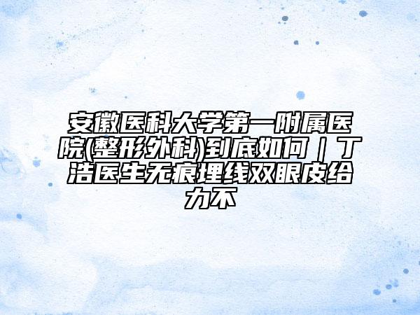 安徽医科大学第一附属医院(整形外科)到底如何｜丁浩医生无痕埋线双眼皮给力不