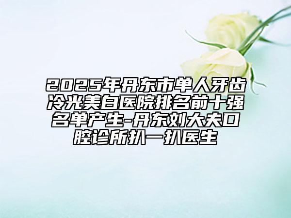 2025年丹东市单人牙齿冷光美白医院排名前十强名单产生-丹东刘大夫口腔诊所扒一扒医生