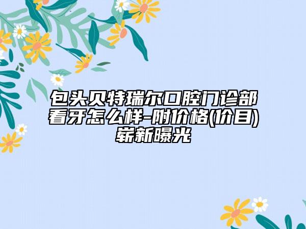 包头贝特瑞尔口腔门诊部看牙怎么样-附价格(价目)崭新曝光
