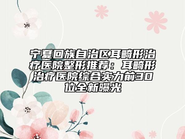 宁夏回族自治区耳畸形治疗医院整形推荐：耳畸形治疗医院综合实力前30位全新曝光