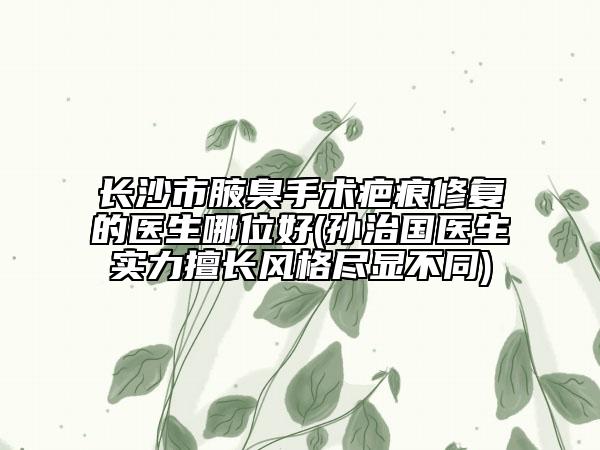 长沙市腋臭手术疤痕修复的医生哪位好(孙治国医生实力擅长风格尽显不同)