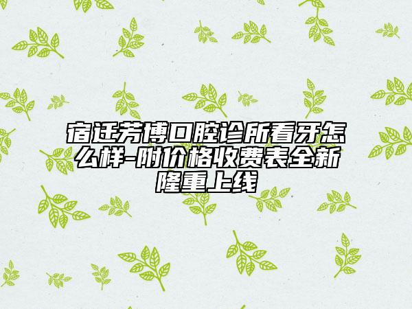 宿迁芳博口腔诊所看牙怎么样-附价格收费表全新隆重上线
