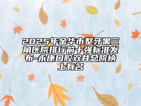 2025年金华市整牙黑三角医院排行前十强标准发布-永康口腔双井总院榜上有名