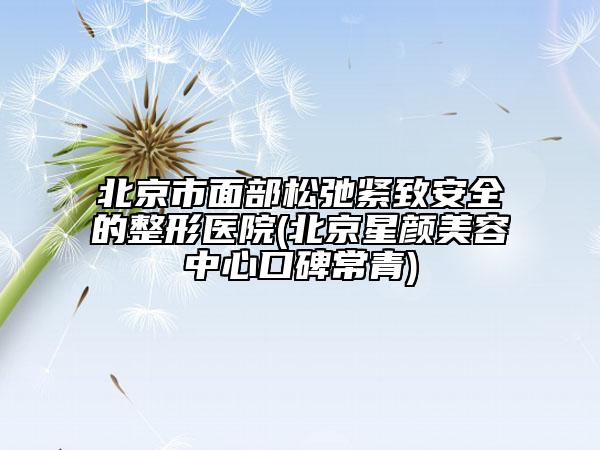 北京市面部松弛紧致安全的整形医院(北京星颜美容中心口碑常青)