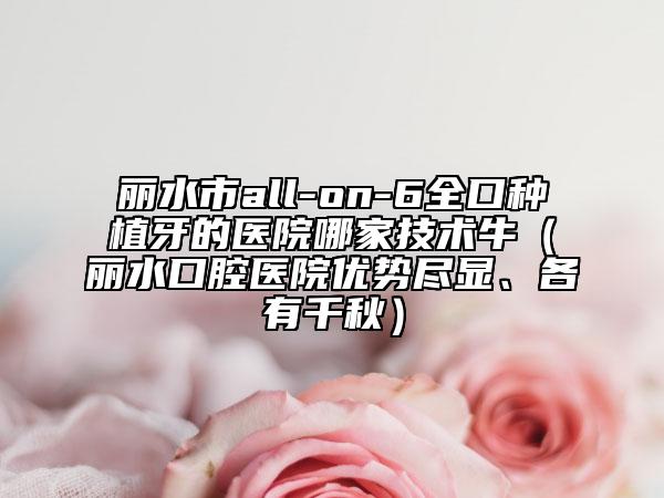 丽水市all-on-6全口种植牙的医院哪家技术牛（丽水口腔医院优势尽显、各有千秋）