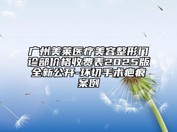 广州美莱医疗美容整形门诊部价格收费表2025版全新公开-环切手术疤痕案例
