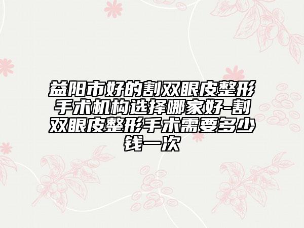 益阳市好的割双眼皮整形手术机构选择哪家好-割双眼皮整形手术需要多少钱一次