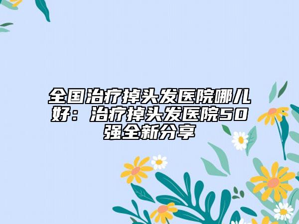 全国治疗掉头发医院哪儿好：治疗掉头发医院50强全新分享