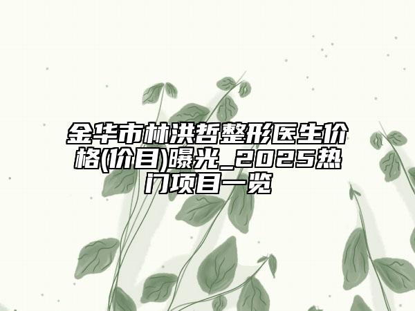 金华市林洪哲整形医生价格(价目)曝光_2025热门项目一览