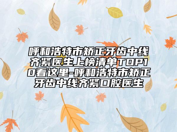 呼和浩特市矫正牙齿中线齐紧医生上榜清单TOP10看这里-呼和浩特市矫正牙齿中线齐紧口腔医生