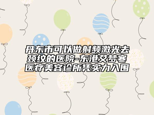 丹东市可以做射频激光去颈纹的医院-东港艾梦寒医疗美容诊所凭实力入围