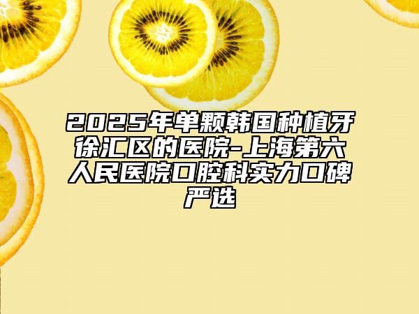2025年单颗韩国种植牙徐汇区的医院-上海第六人民医院口腔科实力口碑严选