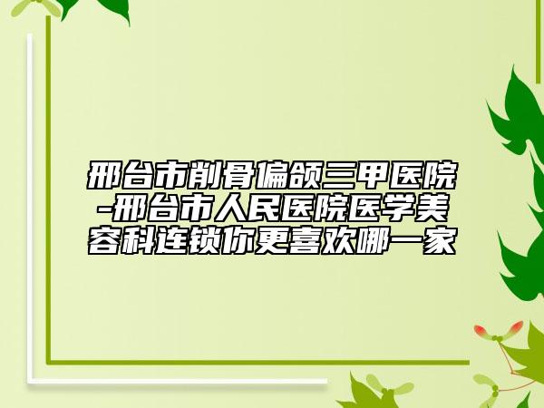 邢台市削骨偏颌三甲医院-邢台市人民医院医学美容科连锁你更喜欢哪一家