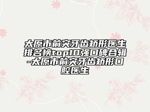 太原市前突牙齿矫形医生排名榜top10强口碑合辑-太原市前突牙齿矫形口腔医生