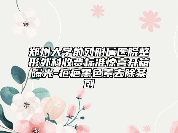 郑州大学前列附属医院整形外科收费标准惊喜开箱曝光-疮疤黑色素去除案例