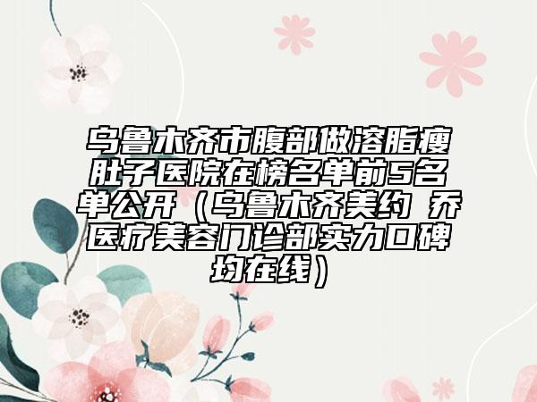 乌鲁木齐市腹部做溶脂瘦肚子医院在榜名单前5名单公开（乌鲁木齐美约蘭乔医疗美容门诊部实力口碑均在线）