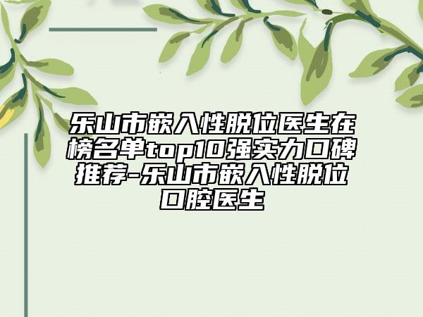 乐山市嵌入性脱位医生在榜名单top10强实力口碑推荐-乐山市嵌入性脱位口腔医生