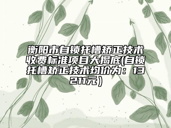 衡阳市自锁托槽矫正技术收费标准项目大揭底(自锁托槽矫正技术均价为：13211元）