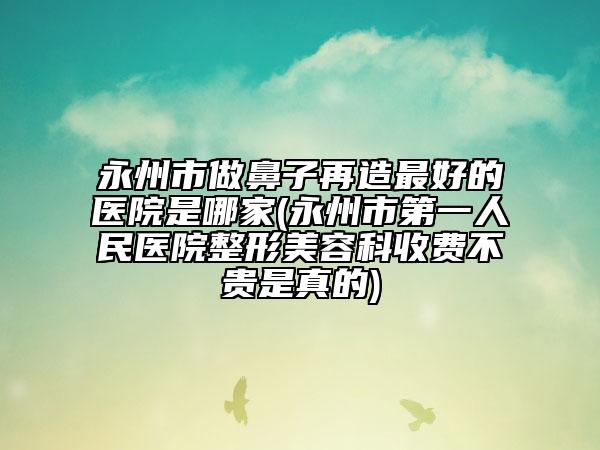 永州市做鼻子再造最好的医院是哪家(永州市第一人民医院整形美容科收费不贵是真的)