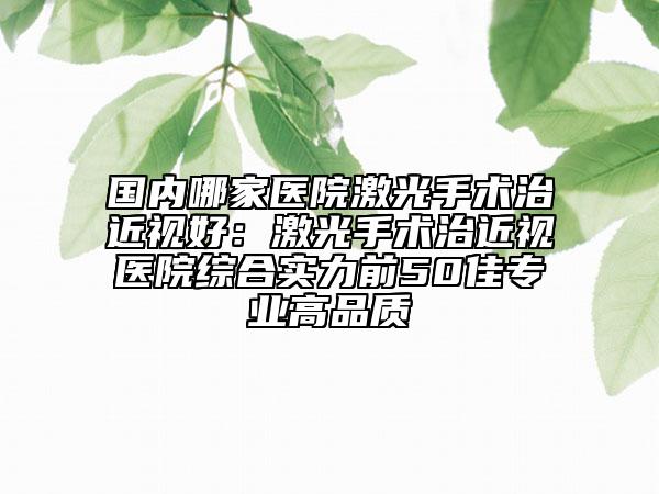 国内哪家医院激光手术治近视好：激光手术治近视医院综合实力前50佳专业高品质