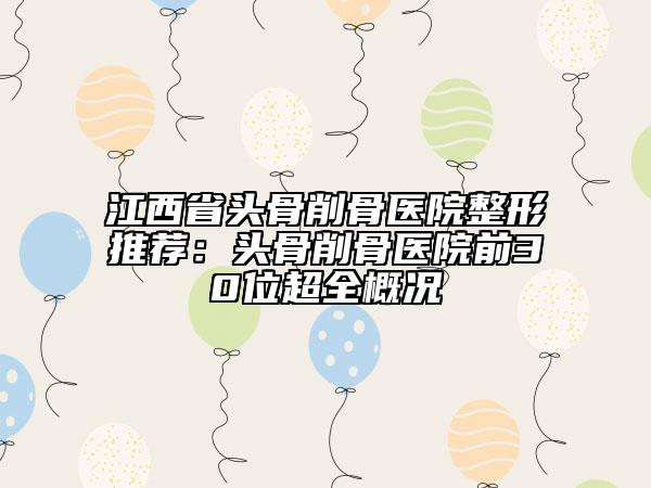 江西省头骨削骨医院整形推荐：头骨削骨医院前30位超全概况