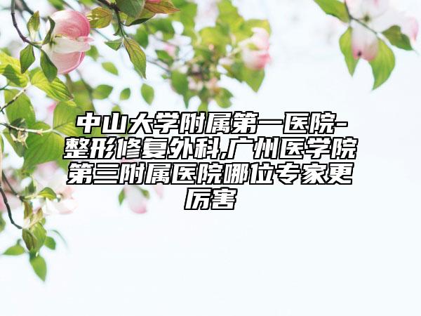 中山大学附属第一医院-整形修复外科,广州医学院第三附属医院哪位专家更厉害